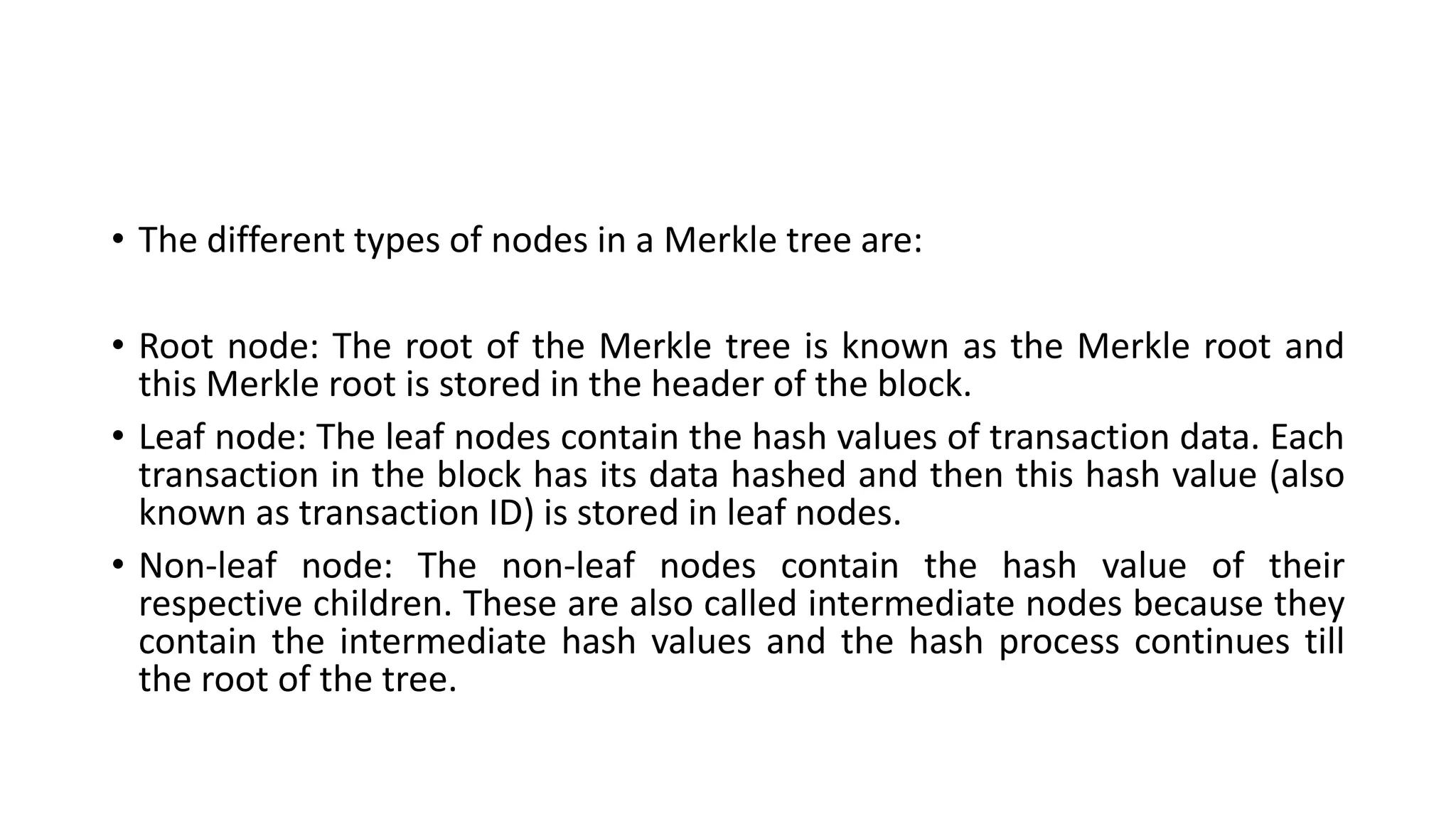 • The different types of nodes in a Merkle tree are:
• Root node: The root of the Merkle tree is known as the Merkle root and
this Merkle root is stored in the header of the block.
• Leaf node: The leaf nodes contain the hash values of transaction data. Each
transaction in the block has its data hashed and then this hash value (also
known as transaction ID) is stored in leaf nodes.
• Non-leaf node: The non-leaf nodes contain the hash value of their
respective children. These are also called intermediate nodes because they
contain the intermediate hash values and the hash process continues till
the root of the tree.
 