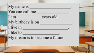 My name is ___________________.
You can call me _______________.
I am ___________ years old.
My birthday is on _______________.
I live in _____________________.
I like to _________________.
My dream is to become a future
__________.
 
