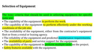 The basic criteria that should be used in selecting equipment for specific
tasks are:
• The capability of the equipment to perform the work.
• The capability of the equipment to perform effectively under the working
conditions of the job site.
• The availability of the equipment, either from the contractor’s equipment
fleet or from a rental or leasing agency.
• The reliability of the equipment and predicted maintenance requirements.
• The availability of parts and service support for the equipment.
• The capability of the equipment to perform multiple tasks on the project.
• Safety features available with the equipment.
Selection of Equipment
 