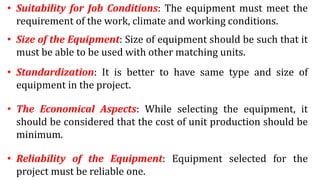 • Suitability for Job Conditions: The equipment must meet the
requirement of the work, climate and working conditions.
• Size of the Equipment: Size of equipment should be such that it
must be able to be used with other matching units.
• Standardization: It is better to have same type and size of
equipment in the project.
• The Economical Aspects: While selecting the equipment, it
should be considered that the cost of unit production should be
minimum.
• Reliability of the Equipment: Equipment selected for the
project must be reliable one.
 