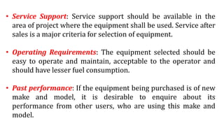 • Service Support: Service support should be available in the
area of project where the equipment shall be used. Service after
sales is a major criteria for selection of equipment.
• Operating Requirements: The equipment selected should be
easy to operate and maintain, acceptable to the operator and
should have lesser fuel consumption.
• Past performance: If the equipment being purchased is of new
make and model, it is desirable to enquire about its
performance from other users, who are using this make and
model.
 