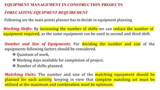 FORECASTING EQUIPMENT REQUIREMENT
Following are the main points planner has to decide in equipment planning
Working Shifts: By increasing the number of shifts we can reduce the number of
equipment required, as the same equipment can be used in second and third shift.
Number and Size of Equipments: For deciding the number and size of the
equipments following factors should be considered.
 Quantum of work,
 Working days available for completion of project.
 Number of shifts planned.
Matching Units: The number and size of the matching equipment should be
planned for each activity, keeping in view that complete matching set must be
utilized at the maximum and combination must be optimum.
EQUIPMENT MANAGEMENT IN CONSTRUCTION PROJECTS
 