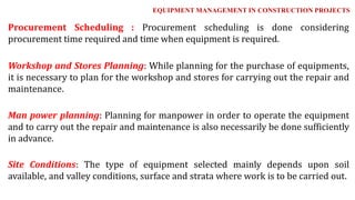 Procurement Scheduling : Procurement scheduling is done considering
procurement time required and time when equipment is required.
Workshop and Stores Planning: While planning for the purchase of equipments,
it is necessary to plan for the workshop and stores for carrying out the repair and
maintenance.
Man power planning: Planning for manpower in order to operate the equipment
and to carry out the repair and maintenance is also necessarily be done sufficiently
in advance.
Site Conditions: The type of equipment selected mainly depends upon soil
available, and valley conditions, surface and strata where work is to be carried out.
EQUIPMENT MANAGEMENT IN CONSTRUCTION PROJECTS
 