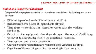 • Different type of soil needs different amount of effort.
• Reduction of horse power of engine due to altitude.
• Time spent on servicing and inspection varies with the working
conditions.
• Output of the equipment also depends upon the operator's efficiency.
• Output of dumper etc. depends on the condition of haul road.
• Time spent on the unproductive works.
• Changing weather conditions are responsible for variation in output.
• Capacities of the matching machineries working in the same group.
Output and Capacity of Equipment
Output of the equipment varies with various conditions. Following are some
of them:
EQUIPMENT MANAGEMENT IN CONSTRUCTION PROJECTS
 