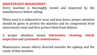 MAINTENANCE MANAGEMENT
Every machine is thoroughly tested and inspected by the
manufacturers before selling.
When used it is subjected to wear and tear, hence proper attention
should be given to protect the machine and its components from
unnecessary wear and thus protect them from failures.
A proper attention means lubrication, cleaning, timely
inspection and systematic maintenance.
Maintenance means efforts directed towards the upkeep and the
repair of that machine.
 