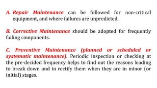 A. Repair Maintenance can be followed for non-critical
equipment, and where failures are unpredicted.
B. Corrective Maintenance should be adopted for frequently
failing components.
C. Preventive Maintenance (planned or scheduled or
systematic maintenance). Periodic inspection or checking at
the pre-decided frequency helps to find out the reasons leading
to break down and to rectify them when they are in minor (or
initial) stages.
 