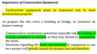 Importance of Construction Equipment
- Construction equipment plays an important role in most
construction projects.
-to prepare the site, erect a building or bridge, or construct an
airport runway
- Commercial or residential contractors typically rely on renting or
leasing equipment as needed, or they may choose to subcontract
the work.
- Decisions regarding the types and quantity of equipment to use
on a project will greatly impact the project cost and duration.
 