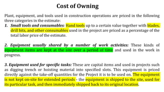 Cost of Owning
Plant, equipment, and tools used in construction operations are priced in the following
three categories in the estimate:
1. Small tools and consumables: Hand tools up to a certain value together with blades,
drill bits, and other consumables used in the project are priced as a percentage of the
total labor price of the estimate.
2. Equipment usually shared by a number of work activities: These kinds of
equipment items are kept at the site over a period of time and used in the work in
progress.
3. Equipment used for specific tasks: These are capital items and used in projects such
as digging trench or hoisting material into specified slots. This equipment is priced
directly against the take-off quantities for the Project it is to be used on. The equipment
is not kept on-site for extended periods - the equipment is shipped to the site, used for
its particular task, and then immediately shipped back to its original location.
 