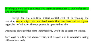 Total equipment costs comprise two separate components: ownership costs
and operating costs.
Except for the one-time initial capital cost of purchasing the
machine, ownership costs are fixed costs that are incurred each year,
regardless of whether the equipment is operated or idle.
Operating costs are the costs incurred only when the equipment is used.
Each cost has different characteristics of its own and is calculated using
different methods.
 
