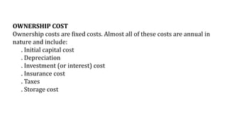 OWNERSHIP COST
Ownership costs are fixed costs. Almost all of these costs are annual in
nature and include:
. Initial capital cost
. Depreciation
. Investment (or interest) cost
. Insurance cost
. Taxes
. Storage cost
 