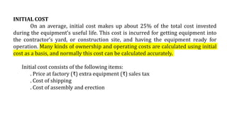 INITIAL COST
On an average, initial cost makes up about 25% of the total cost invested
during the equipment’s useful life. This cost is incurred for getting equipment into
the contractor’s yard, or construction site, and having the equipment ready for
operation. Many kinds of ownership and operating costs are calculated using initial
cost as a basis, and normally this cost can be calculated accurately.
Initial cost consists of the following items:
. Price at factory (₹) extra equipment (₹) sales tax
. Cost of shipping
. Cost of assembly and erection
 