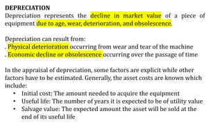 DEPRECIATION
Depreciation represents the decline in market value of a piece of
equipment due to age, wear, deterioration, and obsolescence.
Depreciation can result from:
. Physical deterioration occurring from wear and tear of the machine
. Economic decline or obsolescence occurring over the passage of time
In the appraisal of depreciation, some factors are explicit while other
factors have to be estimated. Generally, the asset costs are known which
include:
• Initial cost: The amount needed to acquire the equipment
• Useful life: The number of years it is expected to be of utility value
• Salvage value: The expected amount the asset will be sold at the
end of its useful life
 