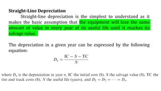Straight-Line Depreciation
Straight-line depreciation is the simplest to understand as it
makes the basic assumption that the equipment will lose the same
amount of value in every year of its useful life until it reaches its
salvage value.
The depreciation in a given year can be expressed by the following
equation:
 