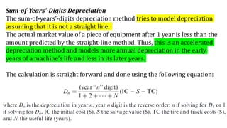 Sum-of-Years’-Digits Depreciation
The sum-of-years’-digits depreciation method tries to model depreciation
assuming that it is not a straight line.
The actual market value of a piece of equipment after 1 year is less than the
amount predicted by the straight-line method. Thus, this is an accelerated
depreciation method and models more annual depreciation in the early
years of a machine’s life and less in its later years.
The calculation is straight forward and done using the following equation:
 