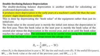 Double-Declining Balance Depreciation
The double-declining balance depreciation is another method for calculating an
accelerated depreciation rate.
It produces more depreciation in the early years of a machine’s useful life than the sum-
of-years’-digits depreciation method.
This is done by depreciating the ‘‘book value’’ of the equipment rather than just its
initial cost.
The book value in the second year is merely the initial cost minus the depreciation in
the first year. Then the book value in the next year is merely the book value of the
second year minus the depreciation in the second year, and so on until the book value
reaches the salvage value. The estimator has to be careful when using this method and
ensure that the book value never drops below the salvage value:
 