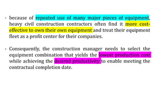 - because of repeated use of many major pieces of equipment,
heavy civil construction contractors often find it more cost-
effective to own their own equipment and treat their equipment
fleet as a profit center for their companies.
- Consequently, the construction manager needs to select the
equipment combination that yields the lowest production cost
while achieving the desired productivity to enable meeting the
contractual completion date.
 