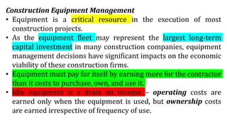 Construction Equipment Management
• Equipment is a critical resource in the execution of most
construction projects.
• As the equipment fleet may represent the largest long-term
capital investment in many construction companies, equipment
management decisions have significant impacts on the economic
viability of these construction firms.
• Equipment must pay for itself by earning more for the contractor
than it costs to purchase, own, and use it.
• Idle equipment is a drain on income – operating costs are
earned only when the equipment is used, but ownership costs
are earned irrespective of frequency of use.
 