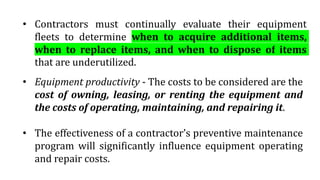 • Equipment productivity - The costs to be considered are the
cost of owning, leasing, or renting the equipment and
the costs of operating, maintaining, and repairing it.
• The effectiveness of a contractor’s preventive maintenance
program will significantly influence equipment operating
and repair costs.
• Contractors must continually evaluate their equipment
fleets to determine when to acquire additional items,
when to replace items, and when to dispose of items
that are underutilized.
 