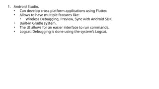 1. Android Studio.
• Can develop cross-platform applications using Flutter.
• Allows to have multiple features like:
• Wireless Debugging, Preview, Sync with Android SDK.
• Built-in Gradle system.
• The UI allows for an easier interface to run commands.
• Logcat: Debugging is done using the system’s Logcat.
 