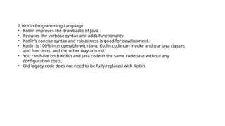 2. Kotlin Programming Language
• Kotlin improves the drawbacks of Java.
• Reduces the verbose syntax and adds functionality.
• Kotlin’s concise syntax and robustness is good for development.
• Kotlin is 100% interoperable with Java. Kotlin code can invoke and use Java classes
and functions, and the other way around.
• You can have both Kotlin and Java code in the same codebase without any
configuration costs.
• Old legacy code does not need to be fully replaced with Kotlin.
 