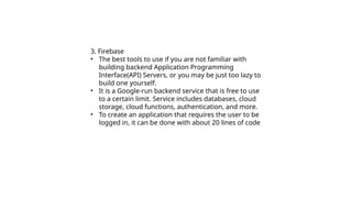 3. Firebase
• The best tools to use if you are not familiar with
building backend Application Programming
Interface(API) Servers, or you may be just too lazy to
build one yourself.
• It is a Google-run backend service that is free to use
to a certain limit. Service includes databases, cloud
storage, cloud functions, authentication, and more.
• To create an application that requires the user to be
logged in, it can be done with about 20 lines of code
 