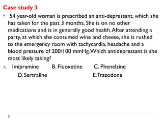 Case study 3
 54 year-old woman is prescribed an anti-depressant, which she
has taken for the past 3 months. She is on no other
medications and is in generally good health.After attending a
party, at which she consumed wine and cheese, she is rushed
to the emergency room with tachycardia, headache and a
blood pressure of 200/100 mmHg.Which antidepressant is she
most likely taking?
A. Imipramine B. Fluoxetine C. Phenelzine
D. Sertraline E.Trazodone
 