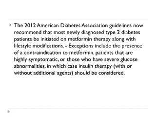  The 2012 American Diabetes Association guidelines now
recommend that most newly diagnosed type 2 diabetes
patients be initiated on metformin therapy along with
lifestyle modifications. - Exceptions include the presence
of a contraindication to metformin, patients that are
highly symptomatic, or those who have severe glucose
abnormalities, in which case insulin therapy (with or
without additional agents) should be considered.
 