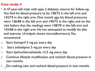 Case study: 4
 A 47-year-old male with type 2 diabetes returns for follow-up.
You find his blood pressure to be 138/72 in the left arm and
142/74 in the right arm. One month ago, his blood pressures
were 136/68 in the left arm and 140/72 in the right, and on the
visit before that the readings were 138/70 in the left arm and
142/68 in the right arm. He has attempted to modify his diet
and exercise. Urinalysis shows microalbuminuria.You
recommend
A. Start lisinopril 5 mg po every day
B. Start amlodipine 5 mg po every day
C. Start hydrochlorothiazide 12.5 mg every day
D. Continue lifestyle modification and recheck blood pressure in
two months
E. Do nothing now and recheck blood pressure in two months
 