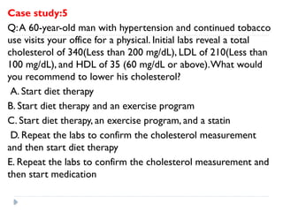 Case study:5
Q:A 60-year-old man with hypertension and continued tobacco
use visits your office for a physical. Initial labs reveal a total
cholesterol of 340(Less than 200 mg/dL), LDL of 210(Less than
100 mg/dL), and HDL of 35 (60 mg/dL or above).What would
you recommend to lower his cholesterol?
A. Start diet therapy
B. Start diet therapy and an exercise program
C. Start diet therapy, an exercise program, and a statin
D. Repeat the labs to confirm the cholesterol measurement
and then start diet therapy
E. Repeat the labs to confirm the cholesterol measurement and
then start medication
 