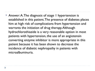  Answer:A.The diagnosis of stage 1 hypertension is
established in this patient.The presence of diabetes places
him at high risk of complications from hypertension and
warrants the initiation of drug therapy.Although
hydrochlorothiazide is a very reasonable option in most
patients with hypertension, the use of an angiotensin
converting enzyme inhibitor is more appropriate in this
patient because it has been shown to decrease the
incidence of diabetic nephropathy in patients with
microalbuminuria.
 