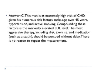  Answer: C.This man is at extremely high risk of CHD,
given his numerous risk factors: male, age over 45 years,
hypertension, and active smoking. Compounding these
factors is the markedly elevated LDL level.The most
aggressive therapy, including diet, exercise, and medication
(such as a statin), should be pursued without delay.There
is no reason to repeat the measurement.
 