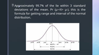 z
 Approximately 99.7% of the lie within 3 standard
deviations of the mean. Pr (μ-<X> μ-), this is the
formula for getting range and interval of the normal
distribution.
 