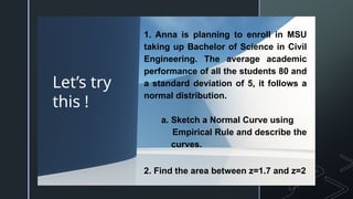 z
Let’s try
this !
1. Anna is planning to enroll in MSU
taking up Bachelor of Science in Civil
Engineering. The average academic
performance of all the students 80 and
a standard deviation of 5, it follows a
normal distribution.
a. Sketch a Normal Curve using
Empirical Rule and describe the
curves.
2. Find the area between z=1.7 and z=2
 