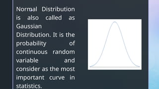 z
Normal Distribution
is also called as
Gaussian
Distribution. It is the
probability of
continuous random
variable and
consider as the most
important curve in
statistics.
 