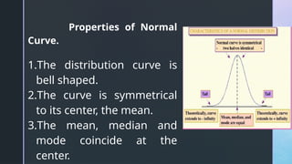 Properties of Normal
Curve.
1.The distribution curve is
bell shaped.
2.The curve is symmetrical
to its center, the mean.
3.The mean, median and
mode coincide at the
center.
 