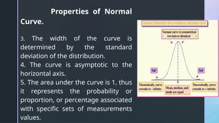 Properties of Normal
Curve.
3. The width of the curve is
determined by the standard
deviation of the distribution.
4. The curve is asymptotic to the
horizontal axis.
5. The area under the curve is 1, thus
it represents the probability or
proportion, or percentage associated
with specific sets of measurements
values.
 