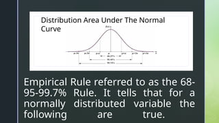 z
z
Empirical Rule referred to as the 68-
95-99.7% Rule. It tells that for a
normally distributed variable the
following are true.
Distribution Area Under The Normal
Curve
 
