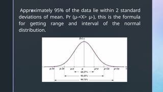z
Approximately 95% of the data lie within 2 standard
deviations of mean. Pr (μ-<X> μ-), this is the formula
for getting range and interval of the normal
distribution.
 