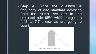 z Step 4. Since the question is
frequency of one standard deviation
from the mean, we are in the
empirical rule 68% which ranges to
4.48 to 7.74, now we are going to
count.
 