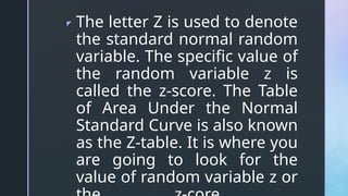 z The letter Z is used to denote
the standard normal random
variable. The specific value of
the random variable z is
called the z-score. The Table
of Area Under the Normal
Standard Curve is also known
as the Z-table. It is where you
are going to look for the
value of random variable z or
 