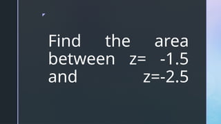 z
Find the area
between z= -1.5
and z=-2.5
 