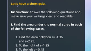 z
Let's have a short quiz.
Instruction: Answer the following questions and
make sure your writings clear and readable.
I. Find the area under the normal curve in each
of the following cases.
1. Find the Area between z= -1.36
and z=2.25.
2. To the right of z=1.85
3. To the left z=-0.45
 