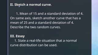 z
II. Sketch a normal curve.
1. Mean of 15 and a standard deviation of 4.
On same axis, sketch another curve that has a
mean of 25 and a standard deviation of 4.
Describe the two random curves.
III. Essay
1. State a real-life situation that a normal
curve distribution can be used.
 