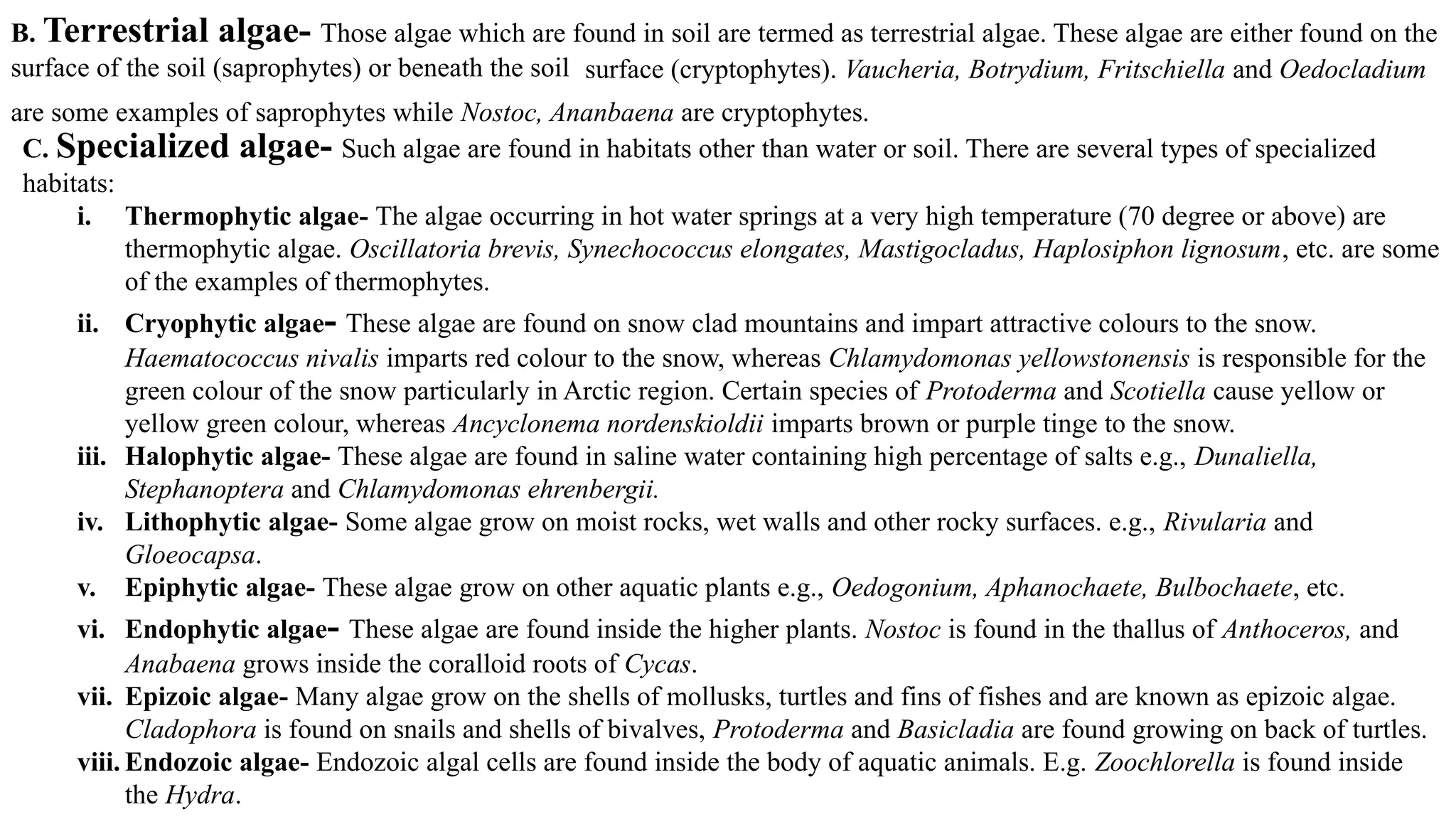 B. Terrestrial algae- Those algae which are found in soil are termed as terrestrial algae. These algae are either found on the
surface of the soil (saprophytes) or beneath the soil surface (cryptophytes). Vaucheria, Botrydium, Fritschiella and Oedocladium
are some examples of saprophytes while Nostoc, Ananbaena are cryptophytes.
C. Specialized algae- Such algae are found in habitats other than water or soil. There are several types of specialized
habitats:
i. Thermophytic algae- The algae occurring in hot water springs at a very high temperature (70 degree or above) are
thermophytic algae. Oscillatoria brevis, Synechococcus elongates, Mastigocladus, Haplosiphon lignosum, etc. are some
of the examples of thermophytes.
ii. Cryophytic algae- These algae are found on snow clad mountains and impart attractive colours to the snow.
Haematococcus nivalis imparts red colour to the snow, whereas Chlamydomonas yellowstonensis is responsible for the
green colour of the snow particularly in Arctic region. Certain species of Protoderma and Scotiella cause yellow or
yellow green colour, whereas Ancyclonema nordenskioldii imparts brown or purple tinge to the snow.
iii. Halophytic algae- These algae are found in saline water containing high percentage of salts e.g., Dunaliella,
Stephanoptera and Chlamydomonas ehrenbergii.
iv. Lithophytic algae- Some algae grow on moist rocks, wet walls and other rocky surfaces. e.g., Rivularia and
Gloeocapsa.
v. Epiphytic algae- These algae grow on other aquatic plants e.g., Oedogonium, Aphanochaete, Bulbochaete, etc.
vi. Endophytic algae- These algae are found inside the higher plants. Nostoc is found in the thallus of Anthoceros, and
Anabaena grows inside the coralloid roots of Cycas.
vii. Epizoic algae- Many algae grow on the shells of mollusks, turtles and fins of fishes and are known as epizoic algae.
Cladophora is found on snails and shells of bivalves, Protoderma and Basicladia are found growing on back of turtles.
viii. Endozoic algae- Endozoic algal cells are found inside the body of aquatic animals. E.g. Zoochlorella is found inside
the Hydra.
 
