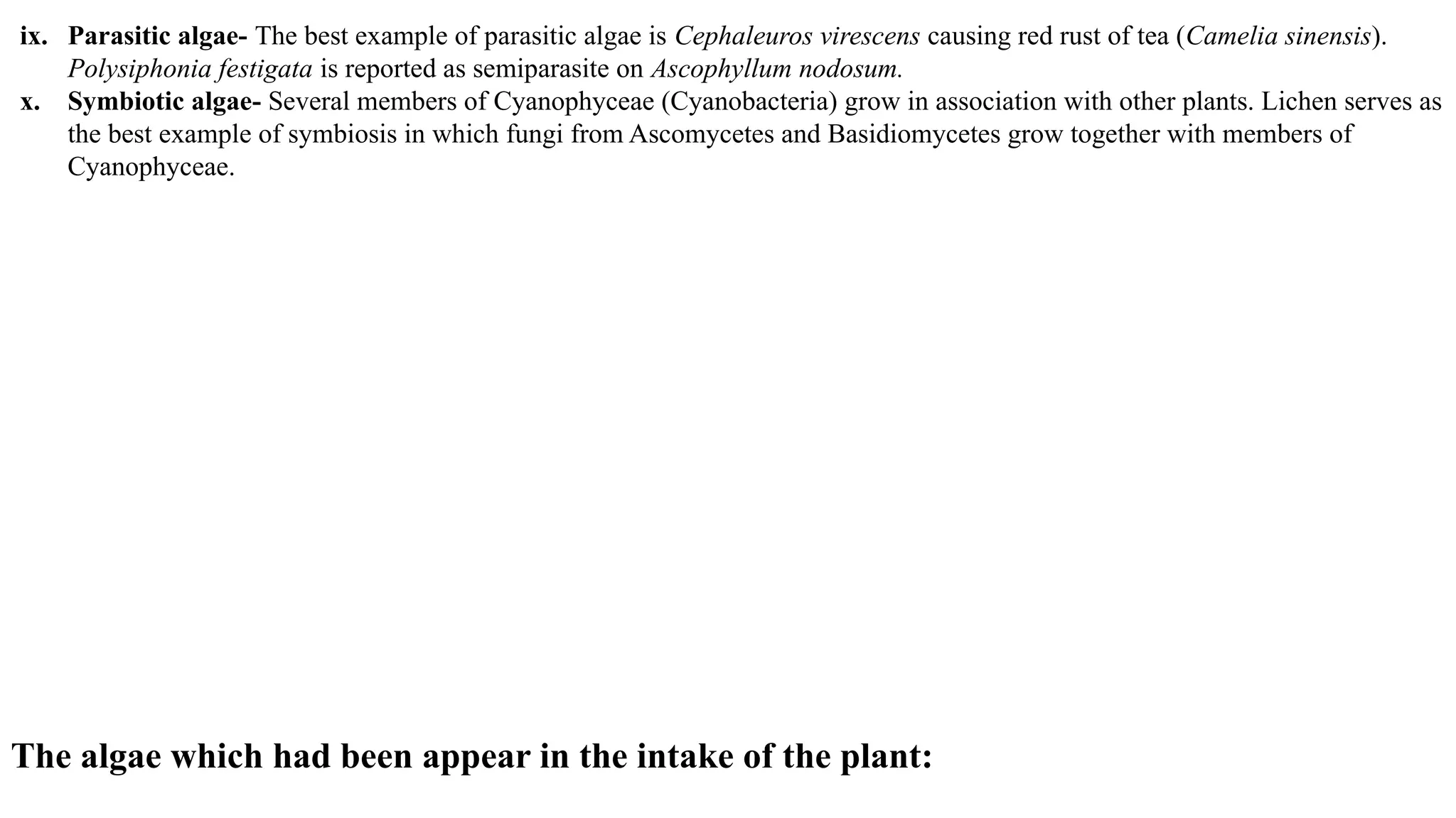 ix. Parasitic algae- The best example of parasitic algae is Cephaleuros virescens causing red rust of tea (Camelia sinensis).
Polysiphonia festigata is reported as semiparasite on Ascophyllum nodosum.
x. Symbiotic algae- Several members of Cyanophyceae (Cyanobacteria) grow in association with other plants. Lichen serves as
the best example of symbiosis in which fungi from Ascomycetes and Basidiomycetes grow together with members of
Cyanophyceae.
The algae which had been appear in the intake of the plant:
 