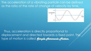 The acceleration of a vibrating particle can be defined
as the ratio of the rate of change of velocity by time,
Thus, acceleration is directly proportional to
displacement and directed towards a fixed point. This
type of motion is called Simple Harmonic Motion.
 