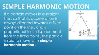 SIMPLE HARMONIC MOTION
If a particle moves in a straight
line , so that its acceleration is
always directed towards a fixed
point on the line , and is
proportional to its displacement
from the fixed point , the particle
is said to move with simple
harmonic motion .
 