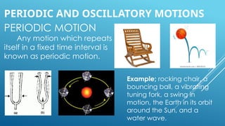 PERIODIC MOTION
Any motion which repeats
itself in a fixed time interval is
known as periodic motion.
PERIODIC AND OSCILLATORY MOTIONS
Example; rocking chair, a
bouncing ball, a vibrating
tuning fork, a swing in
motion, the Earth in its orbit
around the Sun, and a
water wave.
 