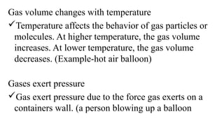 Gas volume changes with temperature
Temperature affects the behavior of gas particles or
molecules. At higher temperature, the gas volume
increases. At lower temperature, the gas volume
decreases. (Example-hot air balloon)
Gases exert pressure
Gas exert pressure due to the force gas exerts on a
containers wall. (a person blowing up a balloon
 