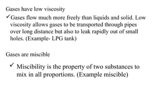 Gases have low viscosity
Gases flow much more freely than liquids and solid. Low
viscosity allows gases to be transported through pipes
over long distance but also to leak rapidly out of small
holes. (Example- LPG tank)
Gases are miscible
 Miscibility is the property of two substances to
mix in all proportions. (Example miscible)
 